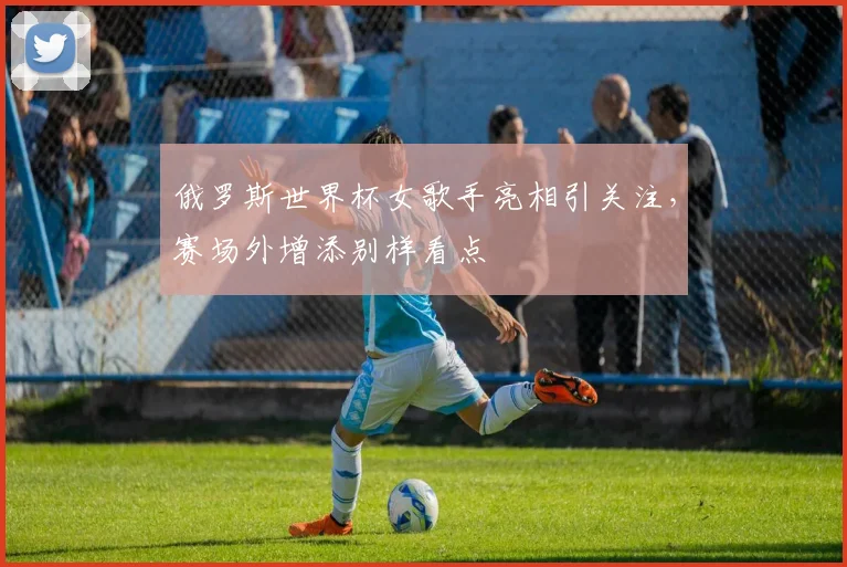 俄罗斯世界杯女歌手亮相引关注,赛场外增添别样看点