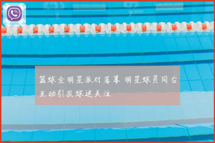 篮球全明星派对落幕 明星球员同台互动引发球迷关注