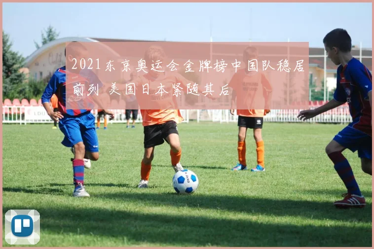 2021东京奥运会金牌榜中国队稳居前列 美国日本紧随其后