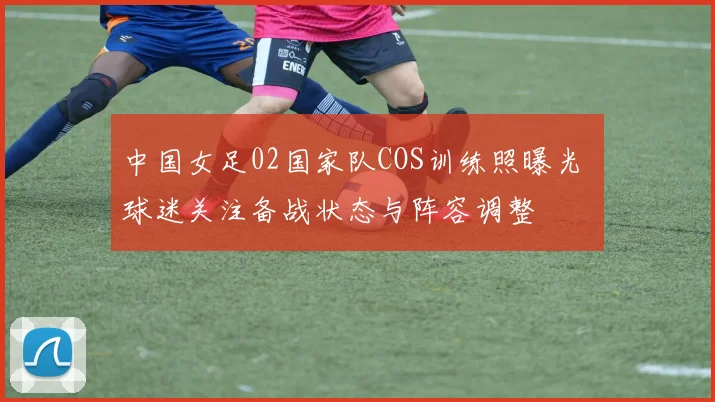 中国女足02国家队COS训练照曝光 球迷关注备战状态与阵容调整