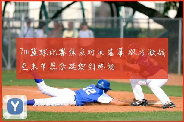 7m篮球比赛焦点对决落幕 双方激战至末节悬念延续到终场
