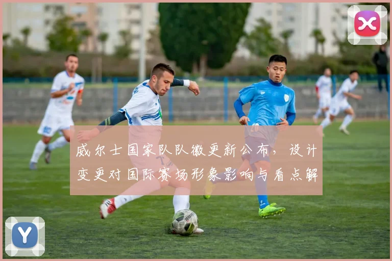 威尔士国家队队徽更新公布，设计变更对国际赛场形象影响与看点解析