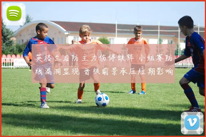 英格兰后防主力伤停缺阵 小组赛防线漏洞显现 晋级前景承压短期影响加剧