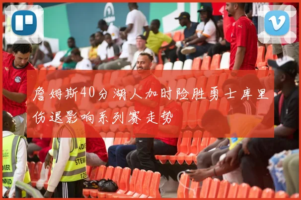 詹姆斯40分湖人加时险胜勇士库里伤退影响系列赛走势