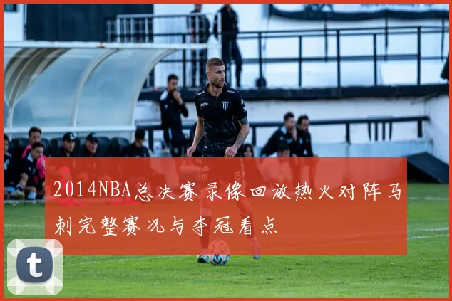 2014NBA总决赛录像回放热火对阵马刺完整赛况与夺冠看点