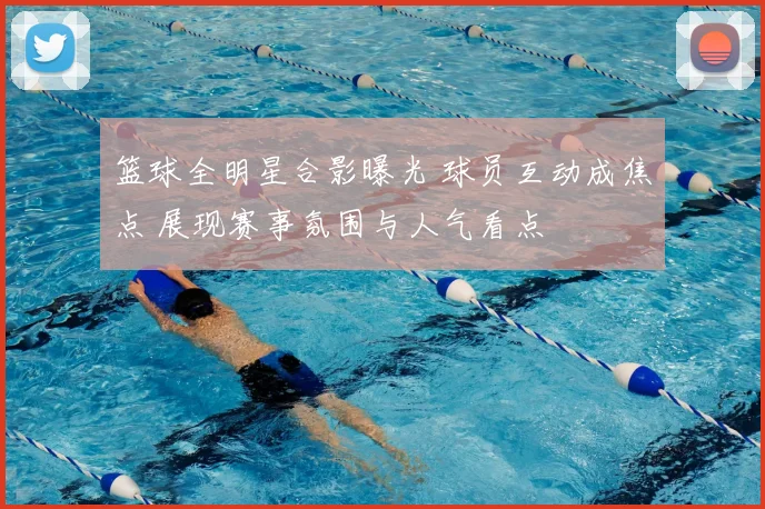 篮球全明星合影曝光 球员互动成焦点 展现赛事氛围与人气看点