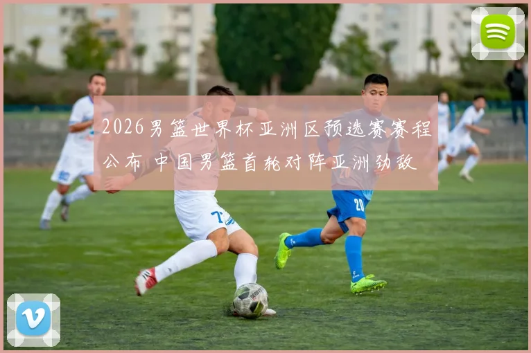 2026男篮世界杯亚洲区预选赛赛程公布 中国男篮首轮对阵亚洲劲敌