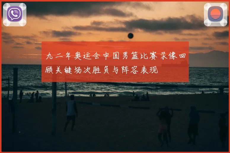 九二年奥运会中国男篮比赛录像回顾关键场次胜负与阵容表现