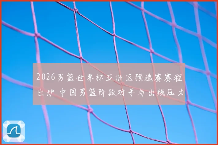 2026男篮世界杯亚洲区预选赛赛程出炉 中国男篮阶段对手与出线压力成焦点