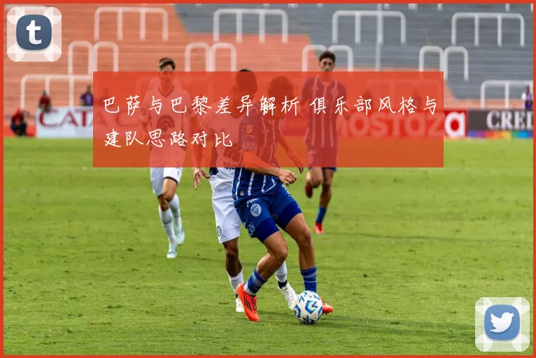 巴萨与巴黎差异解析 俱乐部风格与建队思路对比