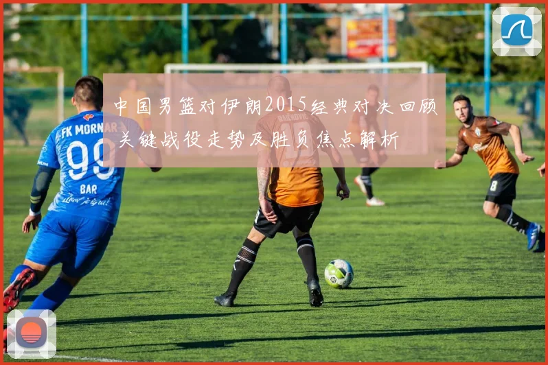 中国男篮对伊朗2015经典对决回顾 关键战役走势及胜负焦点解析