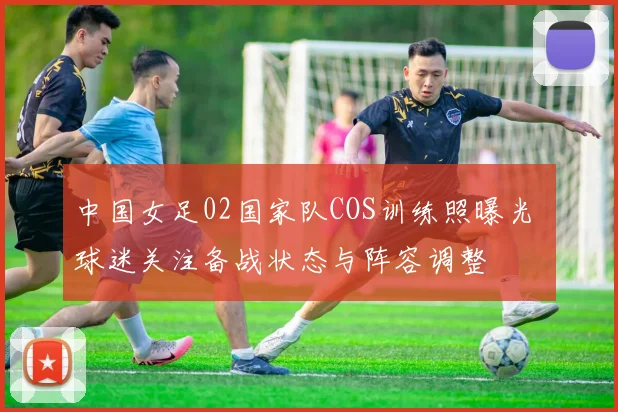 中国女足02国家队COS训练照曝光 球迷关注备战状态与阵容调整