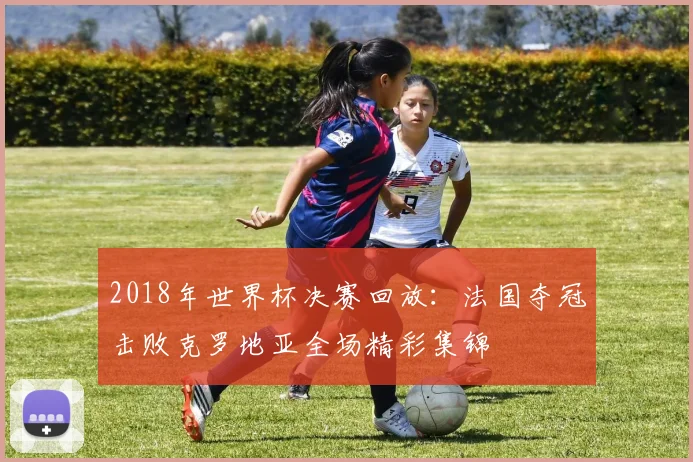 2018年世界杯决赛回放:法国夺冠击败克罗地亚全场精彩集锦