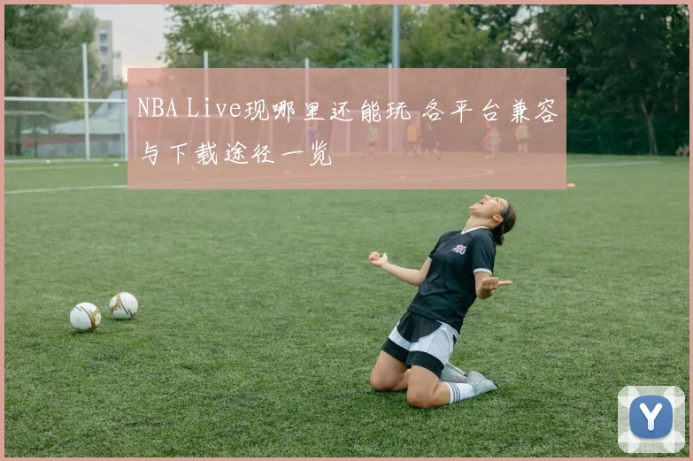 NBA Live现哪里还能玩 各平台兼容与下载途径一览