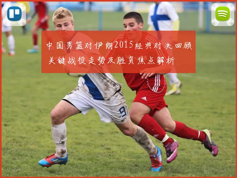 中国男篮对伊朗2015经典对决回顾 关键战役走势及胜负焦点解析