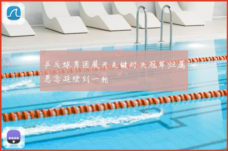 乒乓球男团展开关键对决冠军归属悬念延续到一轮