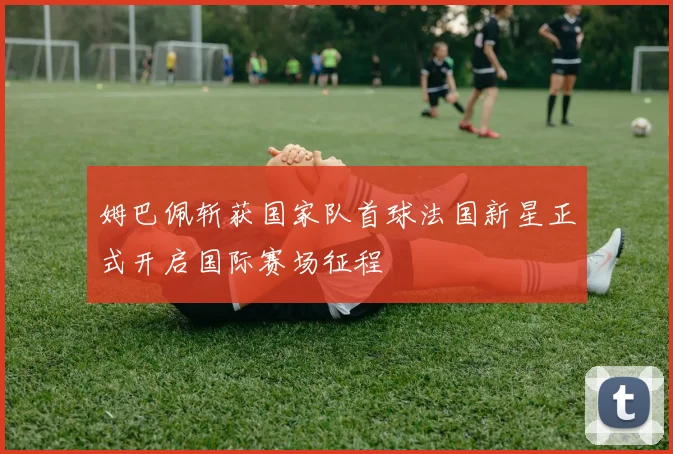 姆巴佩斩获国家队首球法国新星正式开启国际赛场征程