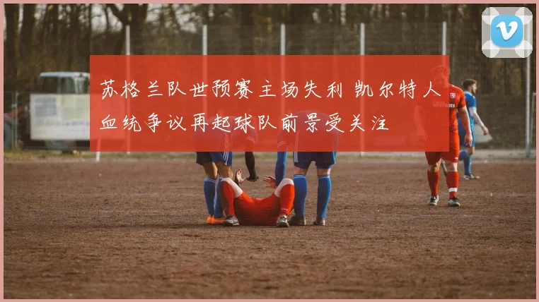 苏格兰队世预赛主场失利 凯尔特人血统争议再起球队前景受关注