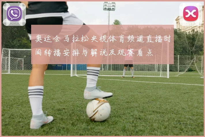 奥运会马拉松央视体育频道直播时间转播安排与解说及观赛看点