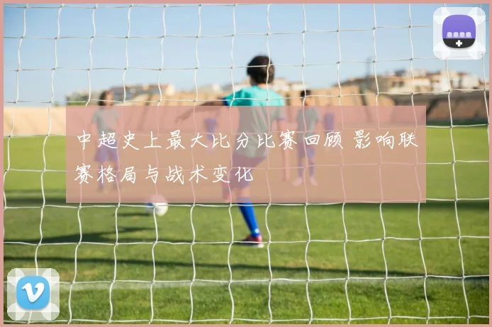 中超史上最大比分比赛回顾 影响联赛格局与战术变化