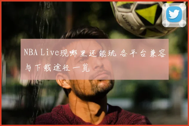 NBA Live现哪里还能玩 各平台兼容与下载途径一览