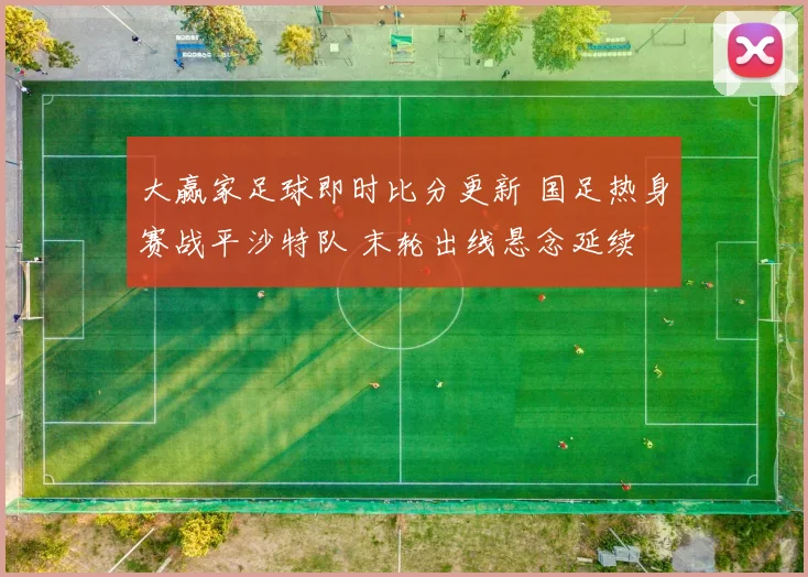 大赢家足球即时比分更新 国足热身赛战平沙特队 末轮出线悬念延续