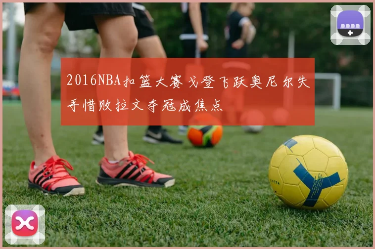 2016NBA扣篮大赛戈登飞跃奥尼尔失手惜败拉文夺冠成焦点