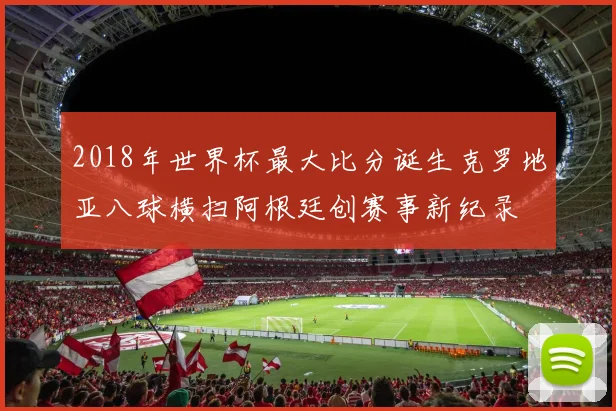 2018年世界杯最大比分诞生克罗地亚八球横扫阿根廷创赛事新纪录