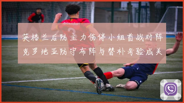 英格兰后防主力伤停小组首战对阵克罗地亚防守布阵与替补考验成关键