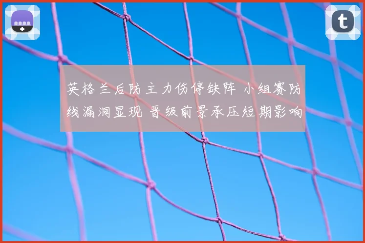 英格兰后防主力伤停缺阵 小组赛防线漏洞显现 晋级前景承压短期影响加剧
