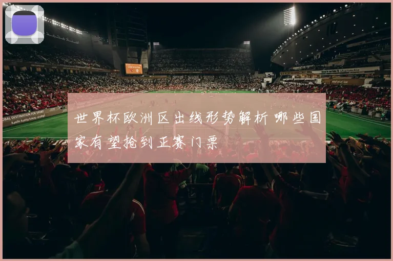 世界杯欧洲区出线形势解析 哪些国家有望抢到正赛门票