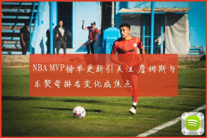 NBA MVP榜单更新引关注 詹姆斯与东契奇排名变化成焦点