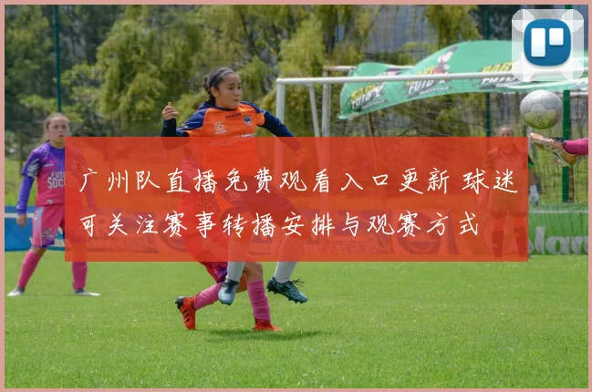 广州队直播免费观看入口更新 球迷可关注赛事转播安排与观赛方式