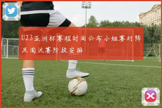 U23亚洲杯赛程时间公布小组赛对阵及淘汰赛阶段安排
